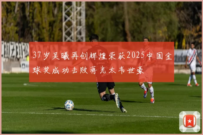 37岁吴曦再创辉煌荣获2025中国金球奖成功击败蒋光太韦世豪