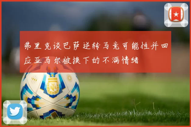 弗里克谈巴萨逆转马竞可能性并回应亚马尔被换下的不满情绪
