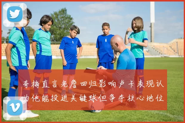 夸梅直言老詹回归影响卢卡表现认为他能投进关键球但争夺核心地位成阻碍