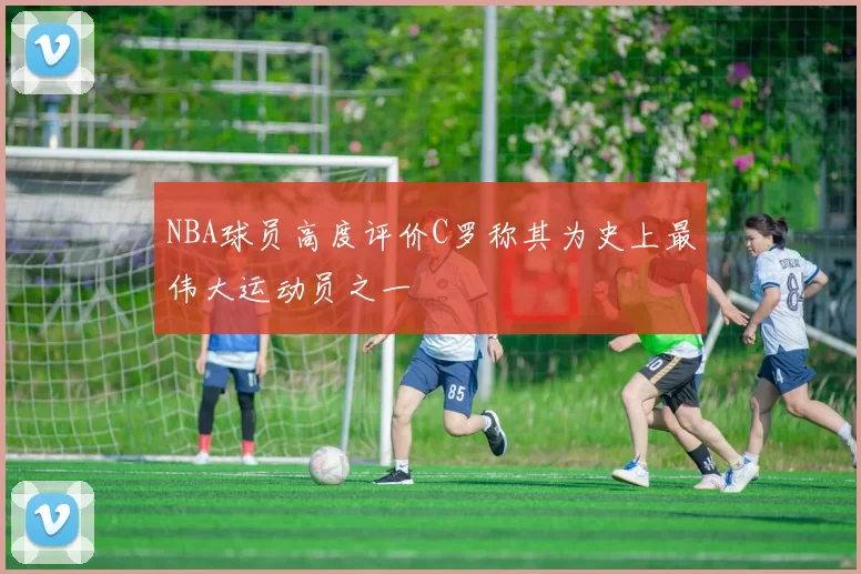 NBA球员高度评价C罗称其为史上最伟大运动员之一