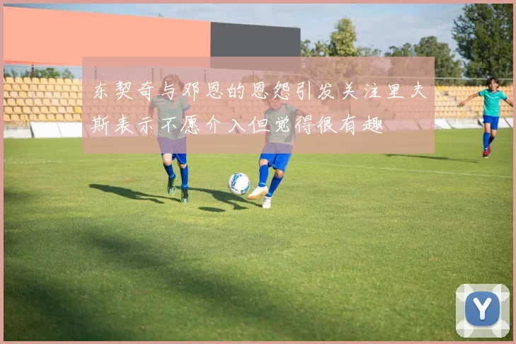 东契奇与邓恩的恩怨引发关注里夫斯表示不愿介入但觉得很有趣
