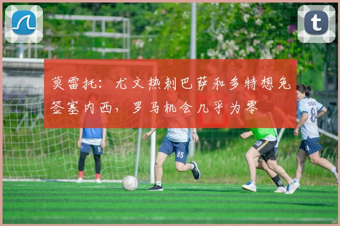莫雷托：尤文热刺巴萨和多特想免签塞内西，罗马机会几乎为零