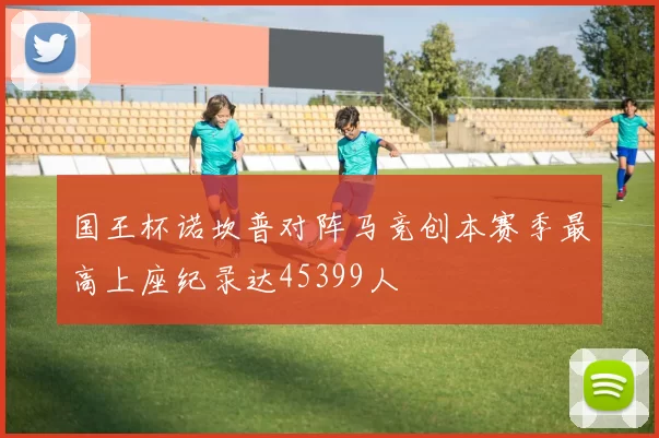 国王杯诺坎普对阵马竞创本赛季最高上座纪录达45399人