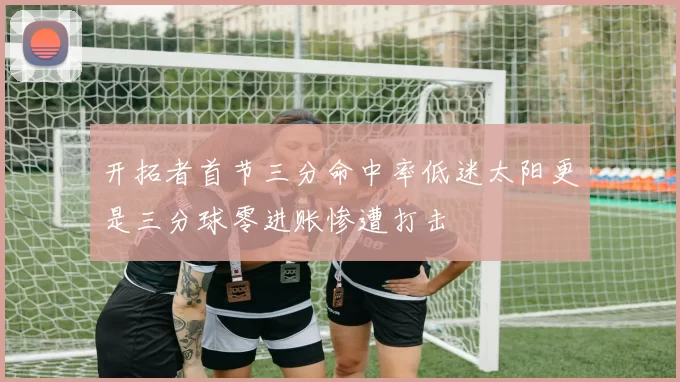 开拓者首节三分命中率低迷太阳更是三分球零进账惨遭打击