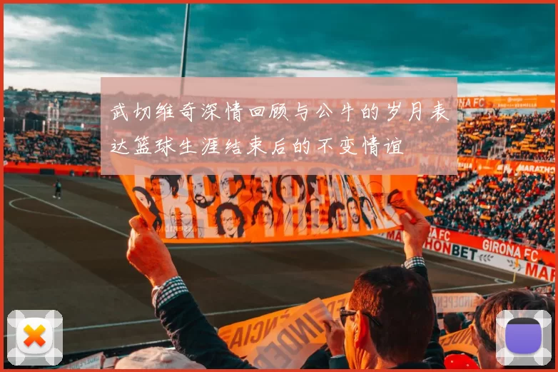 武切维奇深情回顾与公牛的岁月表达篮球生涯结束后的不变情谊