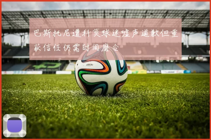 巴斯托尼遭科莫球迷嘘声道歉但重获信任仍需时间磨合