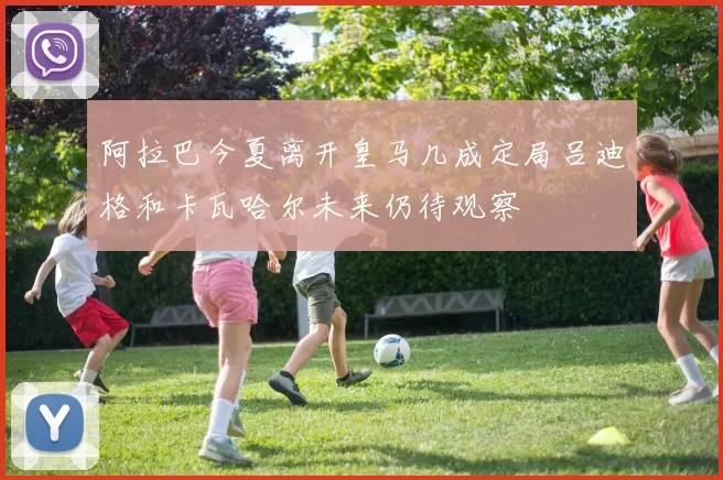 阿拉巴今夏离开皇马几成定局吕迪格和卡瓦哈尔未来仍待观察
