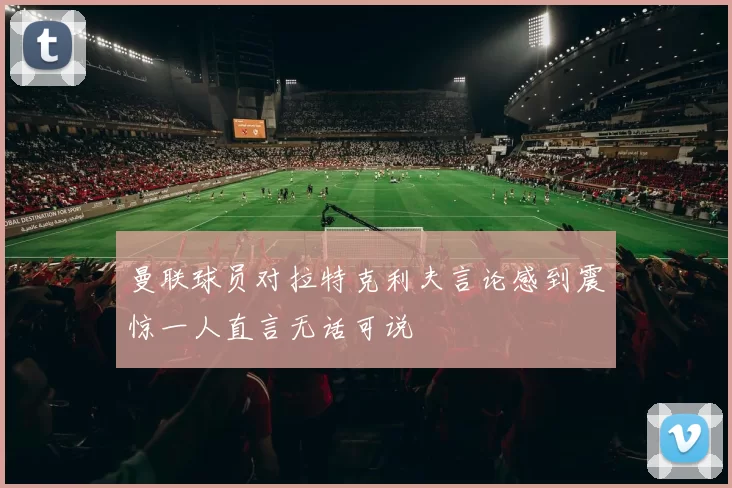 曼联球员对拉特克利夫言论感到震惊一人直言无话可说
