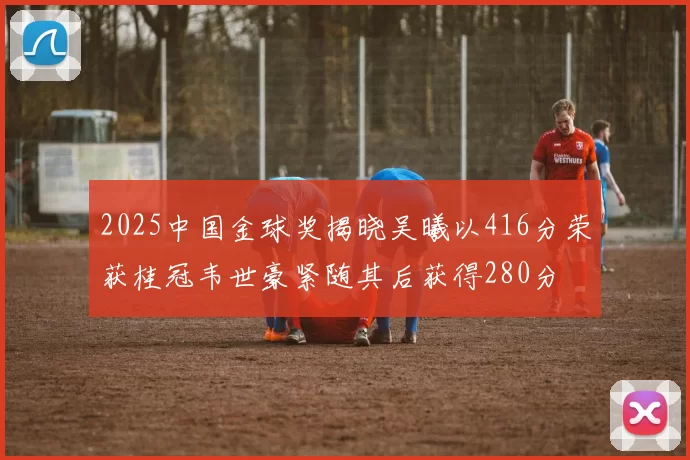 2025中国金球奖揭晓吴曦以416分荣获桂冠韦世豪紧随其后获得280分