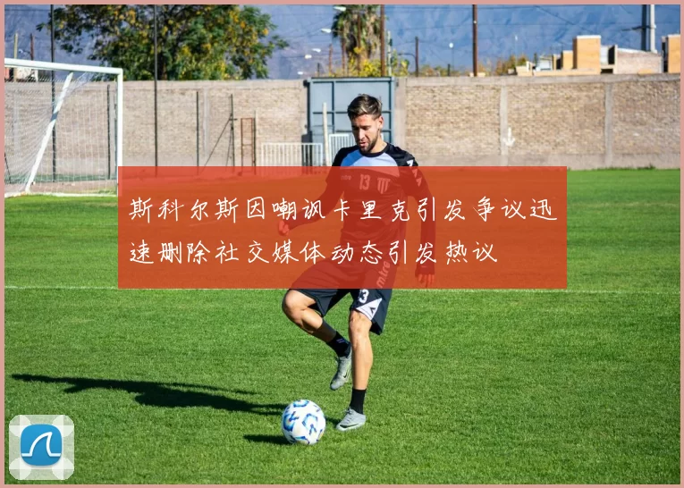 斯科尔斯因嘲讽卡里克引发争议迅速删除社交媒体动态引发热议