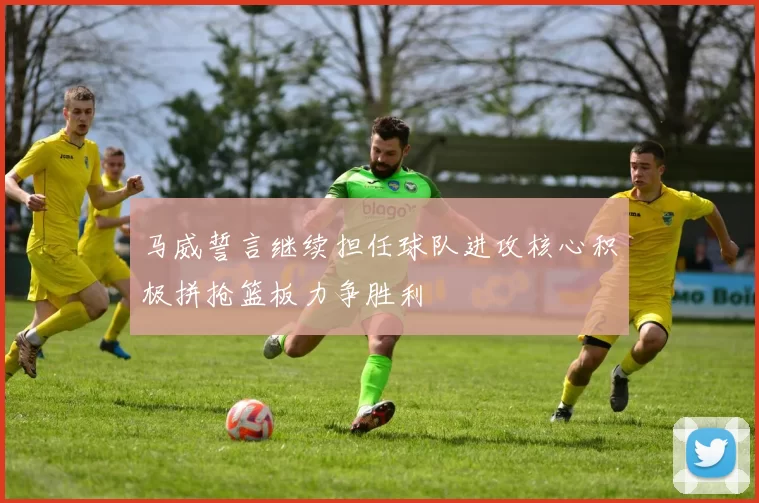马威誓言继续担任球队进攻核心积极拼抢篮板力争胜利