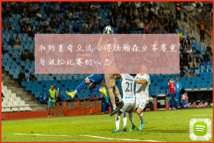 和约基奇交流心得杨瀚森分享尊重与放松比赛的心态