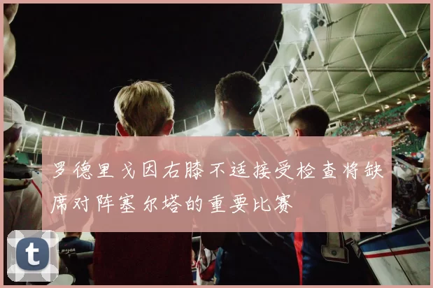 罗德里戈因右膝不适接受检查将缺席对阵塞尔塔的重要比赛