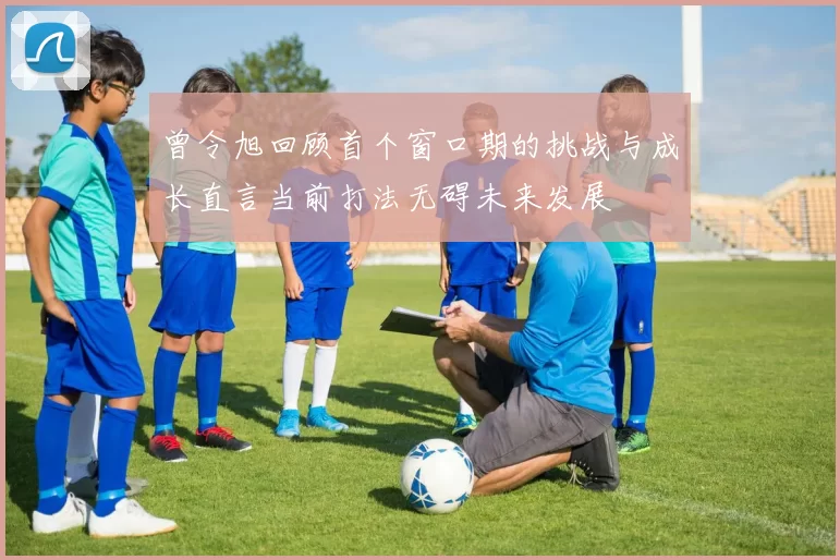 曾令旭回顾首个窗口期的挑战与成长直言当前打法无碍未来发展