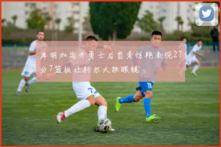 库明加离开勇士后首秀惊艳表现27分7篮板让科尔大跌眼镜