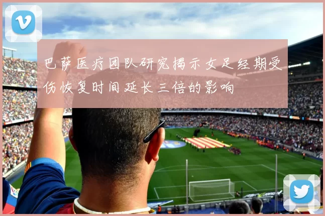 巴萨医疗团队研究揭示女足经期受伤恢复时间延长三倍的影响