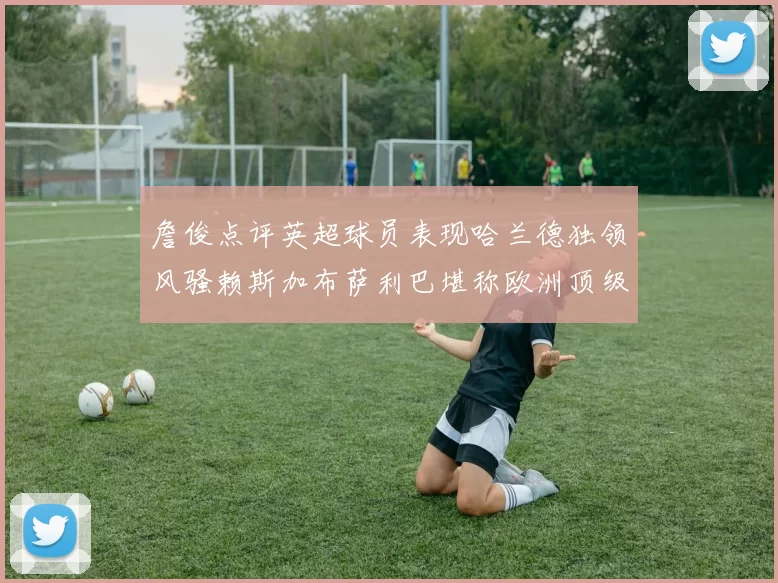 詹俊点评英超球员表现哈兰德独领风骚赖斯加布萨利巴堪称欧洲顶级