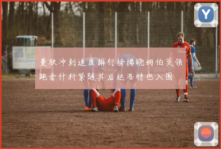 曼联冲刺速度排行榜揭晓姆伯莫领跑舍什科紧随其后达洛特也入围
