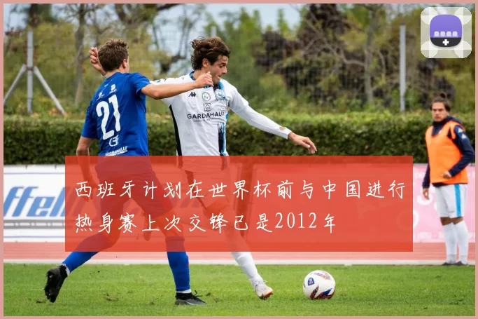西班牙计划在世界杯前与中国进行热身赛上次交锋已是2012年