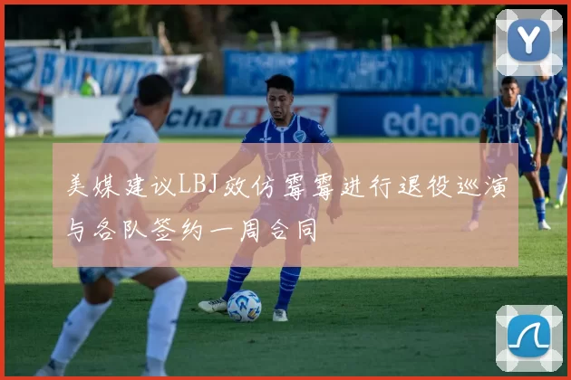 美媒建议LBJ效仿霉霉进行退役巡演与各队签约一周合同