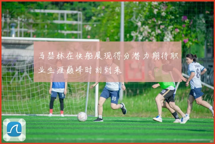 马瑟林在快船展现得分潜力期待职业生涯巅峰时刻到来